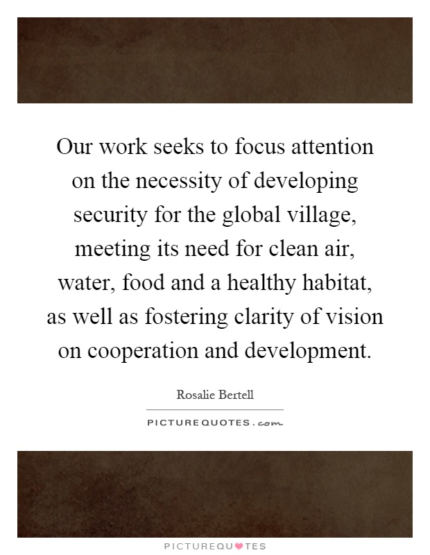 Our work seeks to focus attention on the necessity of developing security for the global village, meeting its need for clean air, water, food and a healthy habitat, as well as fostering clarity of vision on cooperation and development Picture Quote #1