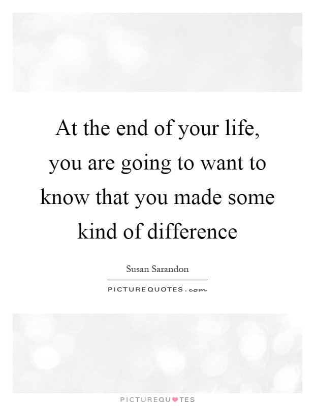 At the end of your life, you are going to want to know that you made some kind of difference Picture Quote #1