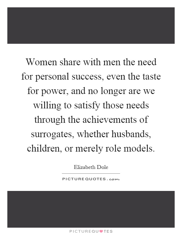 Women share with men the need for personal success, even the taste for power, and no longer are we willing to satisfy those needs through the achievements of surrogates, whether husbands, children, or merely role models Picture Quote #1