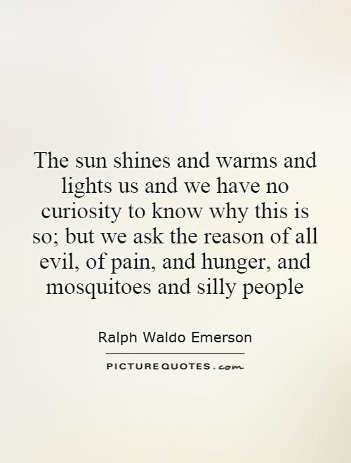 The sun shines and warms and lights us and we have no curiosity to know why this is so; but we ask the reason of all evil, of pain, and hunger, and mosquitoes and silly people Picture Quote #1