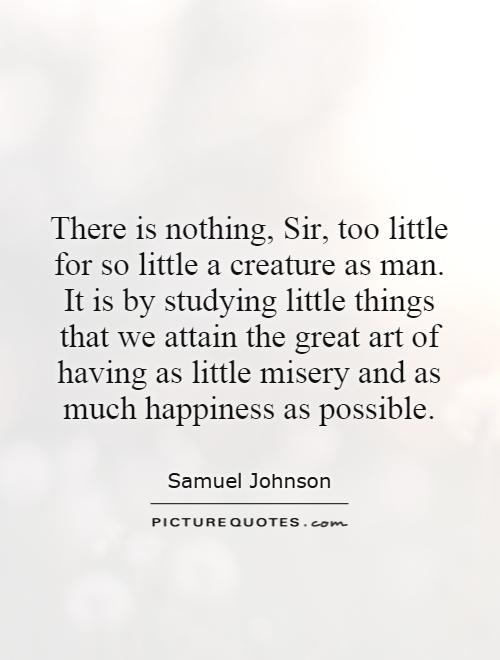There is nothing, Sir, too little for so little a creature as man. It is by studying little things that we attain the great art of having as little misery and as much happiness as possible Picture Quote #1