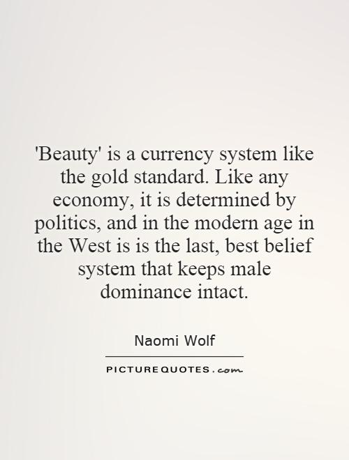 'Beauty' is a currency system like the gold standard. Like any economy, it is determined by politics, and in the modern age in the West is is the last, best belief system that keeps male dominance intact Picture Quote #1