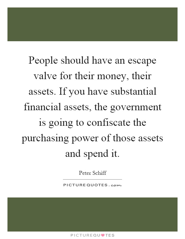 People should have an escape valve for their money, their assets. If you have substantial financial assets, the government is going to confiscate the purchasing power of those assets and spend it Picture Quote #1