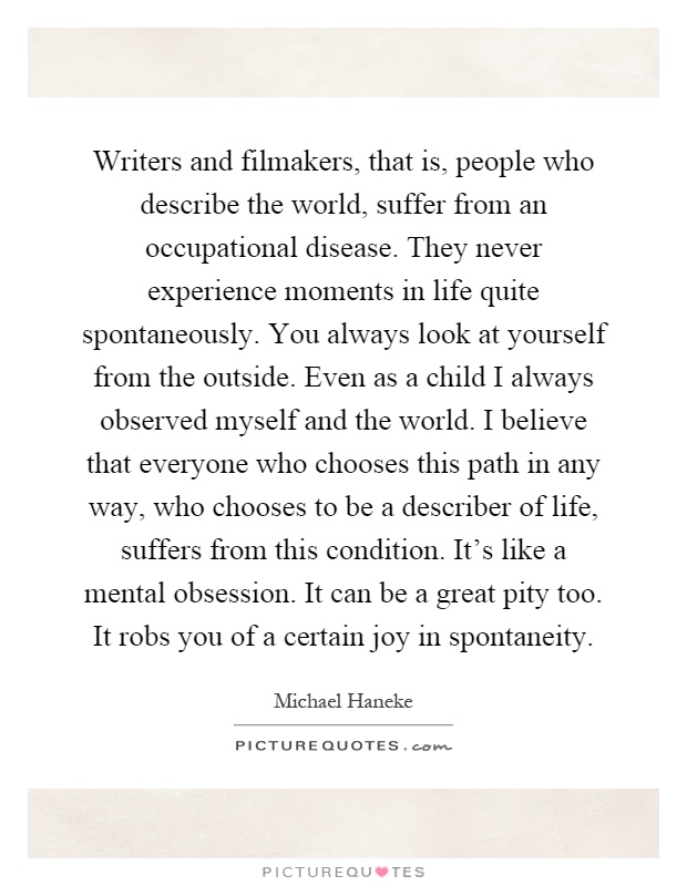 Writers and filmakers, that is, people who describe the world, suffer from an occupational disease. They never experience moments in life quite spontaneously. You always look at yourself from the outside. Even as a child I always observed myself and the world. I believe that everyone who chooses this path in any way, who chooses to be a describer of life, suffers from this condition. It’s like a mental obsession. It can be a great pity too. It robs you of a certain joy in spontaneity Picture Quote #1
