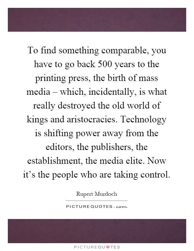 To find something comparable, you have to go back 500 years to the printing press, the birth of mass media – which, incidentally, is what really destroyed the old world of kings and aristocracies. Technology is shifting power away from the editors, the publishers, the establishment, the media elite. Now it’s the people who are taking control Picture Quote #1