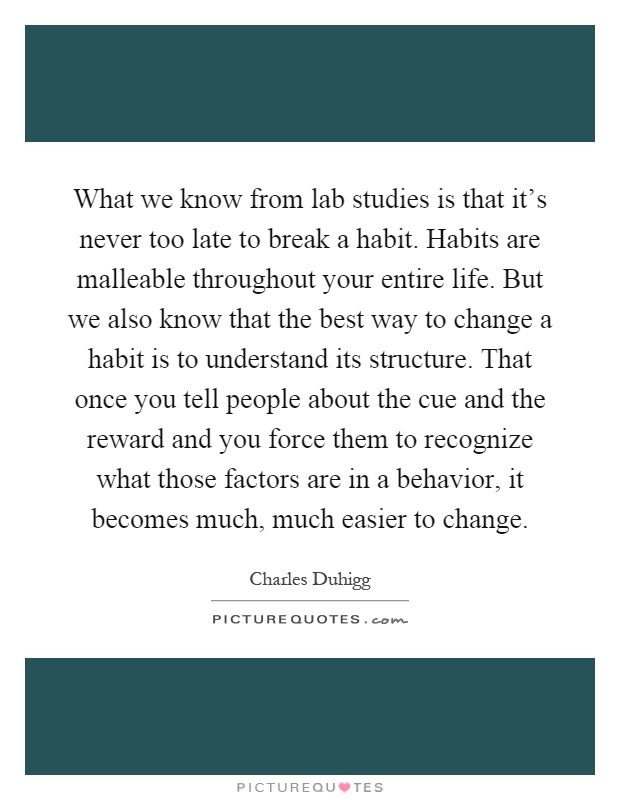 What we know from lab studies is that it’s never too late to break a habit. Habits are malleable throughout your entire life. But we also know that the best way to change a habit is to understand its structure. That once you tell people about the cue and the reward and you force them to recognize what those factors are in a behavior, it becomes much, much easier to change Picture Quote #1