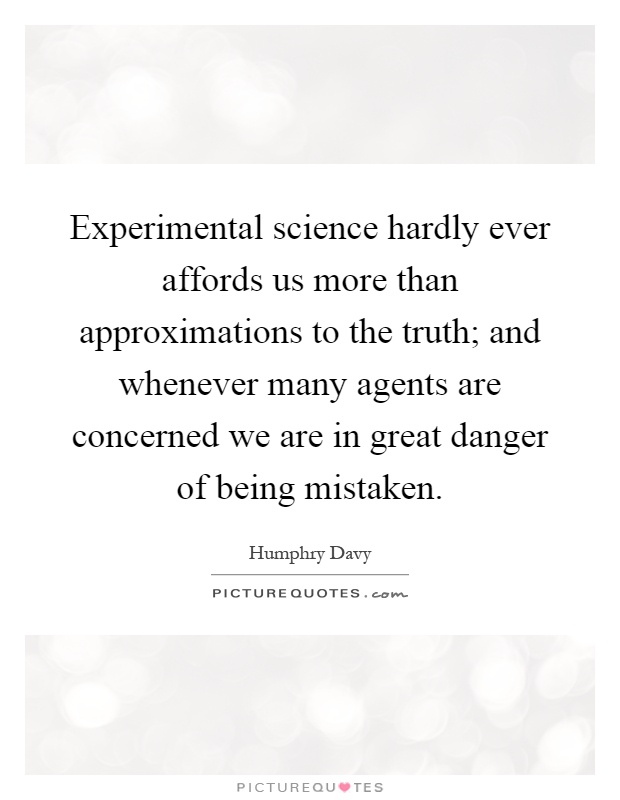 Experimental science hardly ever affords us more than approximations to the truth; and whenever many agents are concerned we are in great danger of being mistaken Picture Quote #1