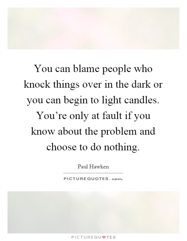 You can blame people who knock things over in the dark or you can begin to light candles. You’re only at fault if you know about the problem and choose to do nothing Picture Quote #1