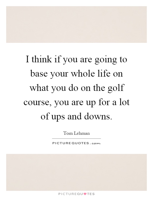 I think if you are going to base your whole life on what you do on the golf course, you are up for a lot of ups and downs Picture Quote #1