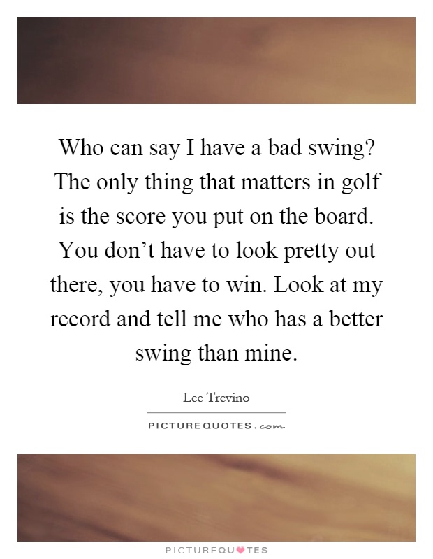 Who can say I have a bad swing? The only thing that matters in golf is the score you put on the board. You don’t have to look pretty out there, you have to win. Look at my record and tell me who has a better swing than mine Picture Quote #1