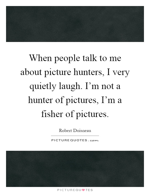When people talk to me about picture hunters, I very quietly laugh. I’m not a hunter of pictures, I’m a fisher of pictures Picture Quote #1