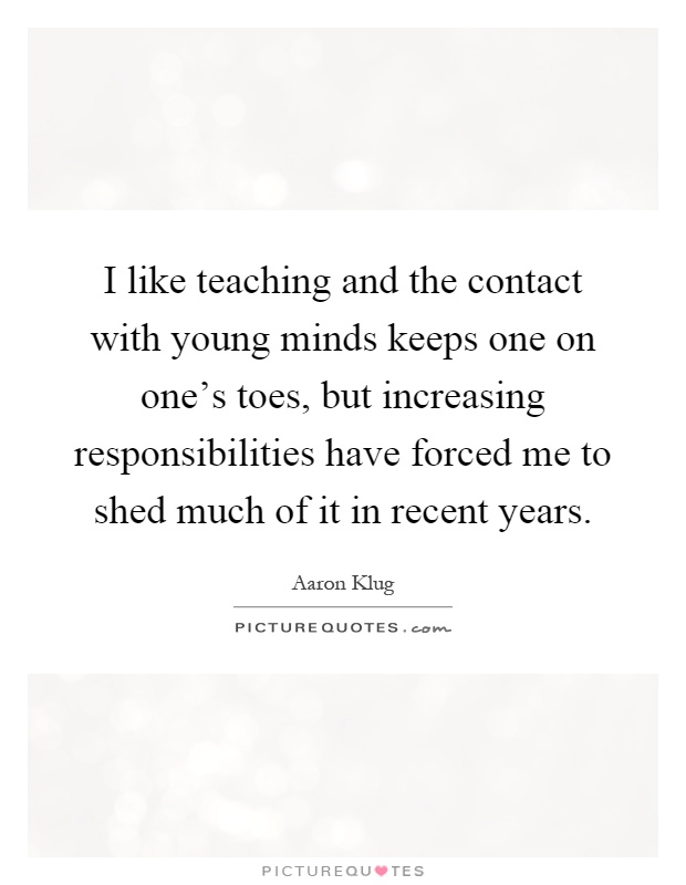 I like teaching and the contact with young minds keeps one on one's toes, but increasing responsibilities have forced me to shed much of it in recent years Picture Quote #1
