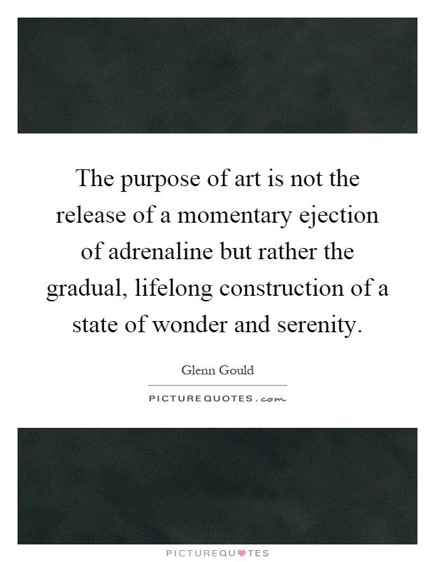 The purpose of art is not the release of a momentary ejection of adrenaline but rather the gradual, lifelong construction of a state of wonder and serenity Picture Quote #1