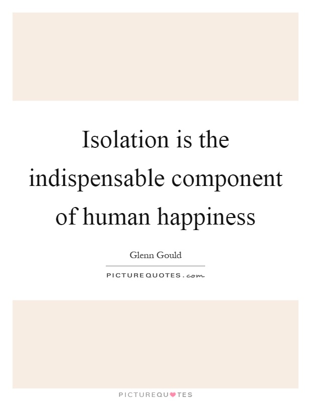 Isolation is the indispensable component of human happiness Picture Quote #1