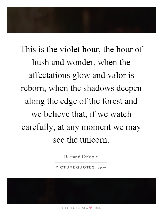 This is the violet hour, the hour of hush and wonder, when the affectations glow and valor is reborn, when the shadows deepen along the edge of the forest and we believe that, if we watch carefully, at any moment we may see the unicorn Picture Quote #1