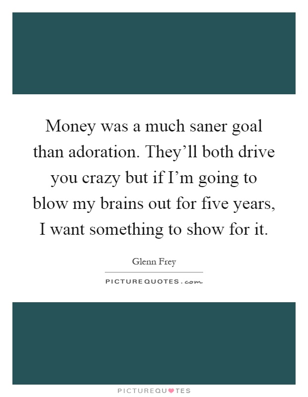 Money was a much saner goal than adoration. They’ll both drive you crazy but if I’m going to blow my brains out for five years, I want something to show for it Picture Quote #1