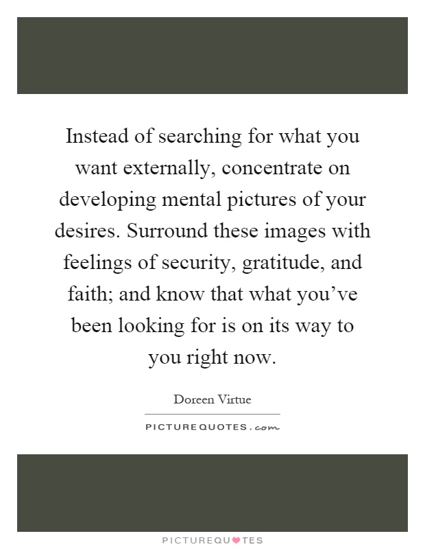 Instead of searching for what you want externally, concentrate on developing mental pictures of your desires. Surround these images with feelings of security, gratitude, and faith; and know that what you’ve been looking for is on its way to you right now Picture Quote #1
