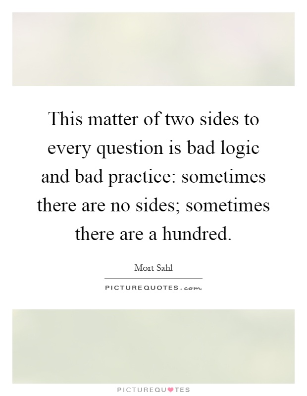 This matter of two sides to every question is bad logic and bad practice: sometimes there are no sides; sometimes there are a hundred Picture Quote #1