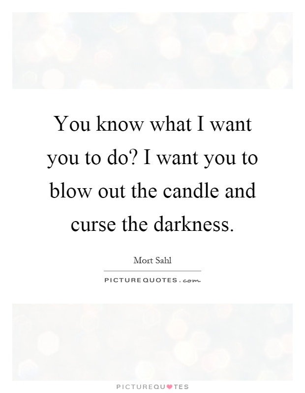 You know what I want you to do? I want you to blow out the candle and curse the darkness Picture Quote #1