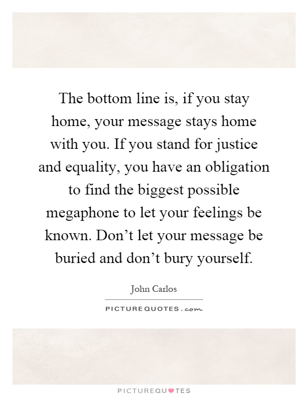 The bottom line is, if you stay home, your message stays home with you. If you stand for justice and equality, you have an obligation to find the biggest possible megaphone to let your feelings be known. Don’t let your message be buried and don’t bury yourself Picture Quote #1