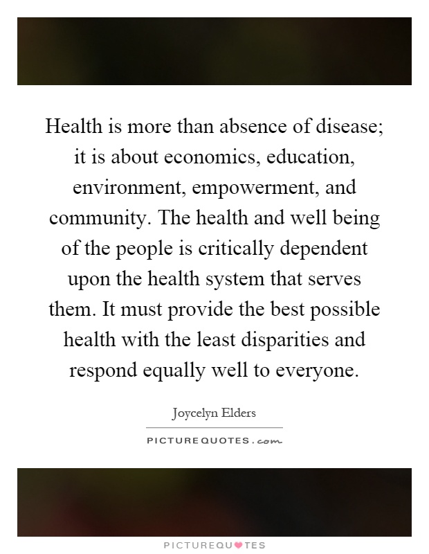 Health is more than absence of disease; it is about economics, education, environment, empowerment, and community. The health and well being of the people is critically dependent upon the health system that serves them. It must provide the best possible health with the least disparities and respond equally well to everyone Picture Quote #1