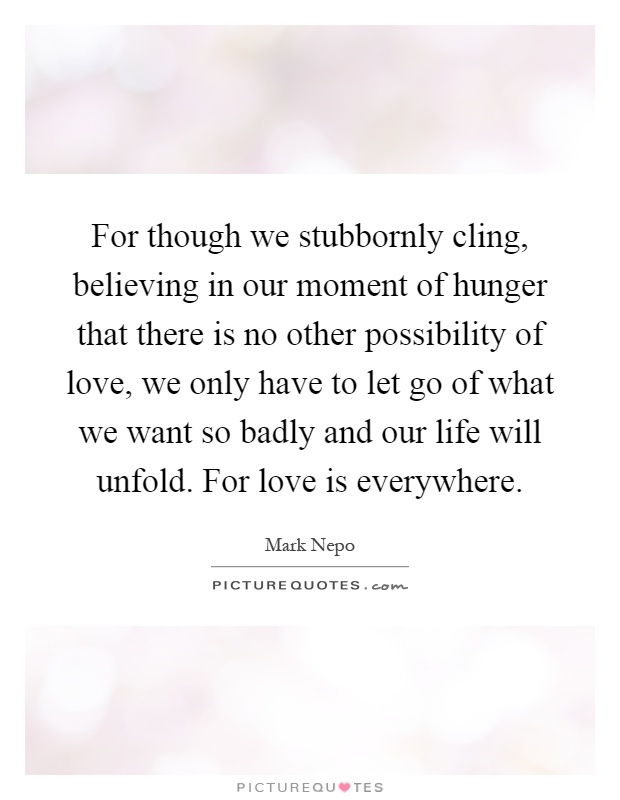 For though we stubbornly cling, believing in our moment of hunger that there is no other possibility of love, we only have to let go of what we want so badly and our life will unfold. For love is everywhere Picture Quote #1