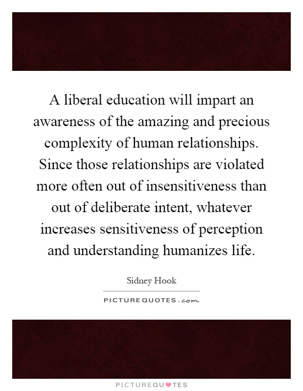 A liberal education will impart an awareness of the amazing and precious complexity of human relationships. Since those relationships are violated more often out of insensitiveness than out of deliberate intent, whatever increases sensitiveness of perception and understanding humanizes life Picture Quote #1