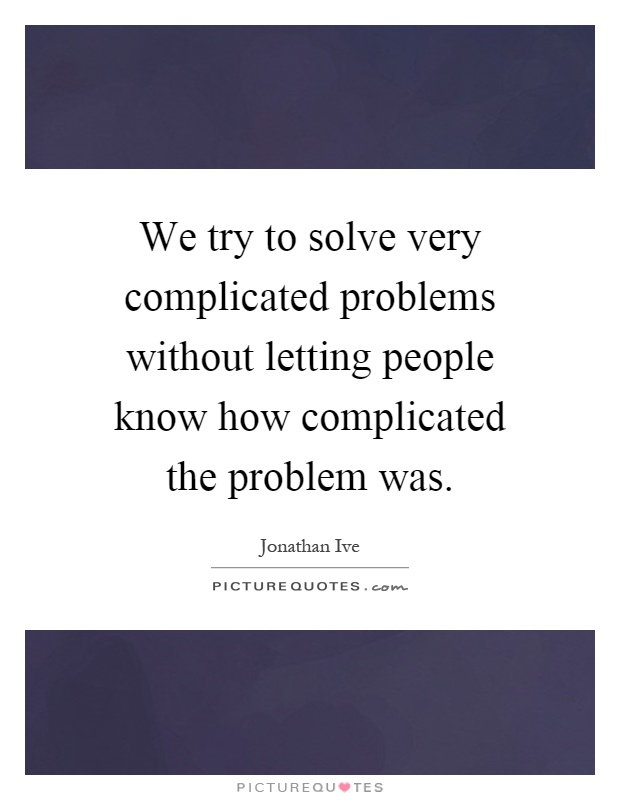 We Try To Solve Very Complicated Problems Without Letting People