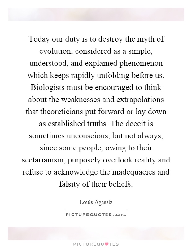 Today our duty is to destroy the myth of evolution, considered as a simple, understood, and explained phenomenon which keeps rapidly unfolding before us. Biologists must be encouraged to think about the weaknesses and extrapolations that theoreticians put forward or lay down as established truths. The deceit is sometimes unconscious, but not always, since some people, owing to their sectarianism, purposely overlook reality and refuse to acknowledge the inadequacies and falsity of their beliefs Picture Quote #1