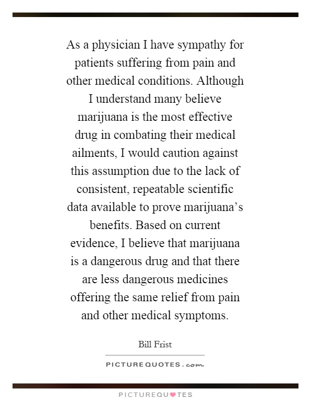 As a physician I have sympathy for patients suffering from pain and other medical conditions. Although I understand many believe marijuana is the most effective drug in combating their medical ailments, I would caution against this assumption due to the lack of consistent, repeatable scientific data available to prove marijuana’s benefits. Based on current evidence, I believe that marijuana is a dangerous drug and that there are less dangerous medicines offering the same relief from pain and other medical symptoms Picture Quote #1