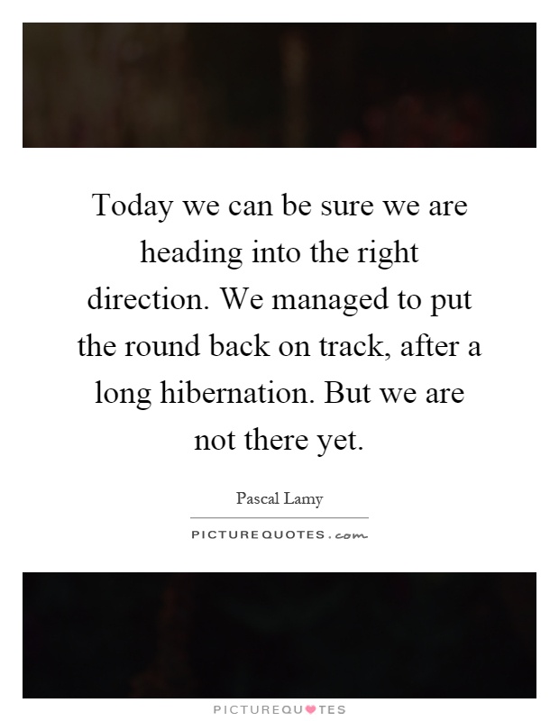 Today we can be sure we are heading into the right direction. We managed to put the round back on track, after a long hibernation. But we are not there yet Picture Quote #1