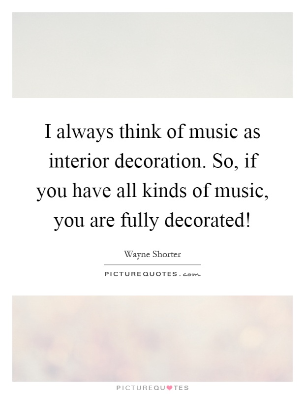 I always think of music as interior decoration. So, if you have all kinds of music, you are fully decorated! Picture Quote #1