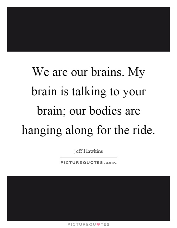 We are our brains. My brain is talking to your brain; our bodies are hanging along for the ride Picture Quote #1