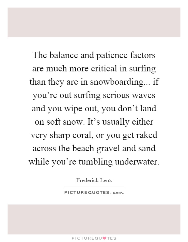 The balance and patience factors are much more critical in surfing than they are in snowboarding... if you’re out surfing serious waves and you wipe out, you don’t land on soft snow. It’s usually either very sharp coral, or you get raked across the beach gravel and sand while you’re tumbling underwater Picture Quote #1