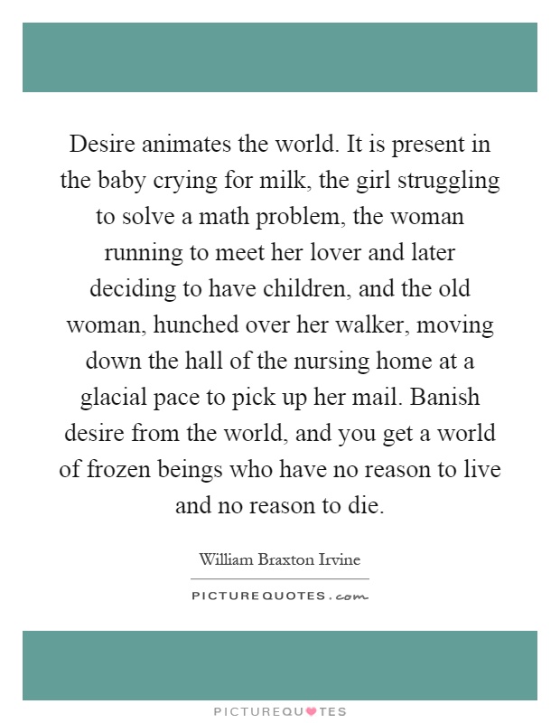 Desire animates the world. It is present in the baby crying for milk, the girl struggling to solve a math problem, the woman running to meet her lover and later deciding to have children, and the old woman, hunched over her walker, moving down the hall of the nursing home at a glacial pace to pick up her mail. Banish desire from the world, and you get a world of frozen beings who have no reason to live and no reason to die Picture Quote #1