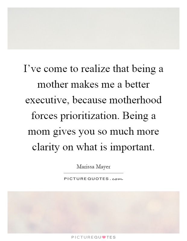 I’ve come to realize that being a mother makes me a better executive, because motherhood forces prioritization. Being a mom gives you so much more clarity on what is important Picture Quote #1