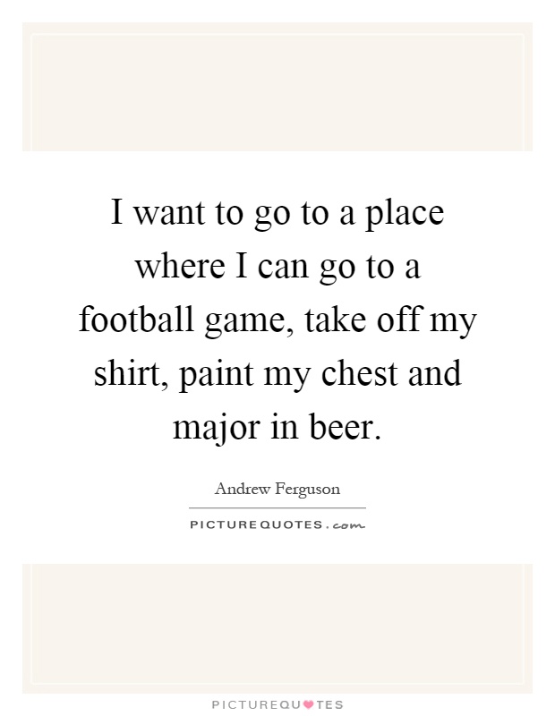 I want to go to a place where I can go to a football game, take off my shirt, paint my chest and major in beer Picture Quote #1