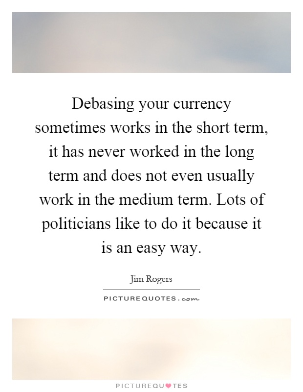Debasing your currency sometimes works in the short term, it has never worked in the long term and does not even usually work in the medium term. Lots of politicians like to do it because it is an easy way Picture Quote #1