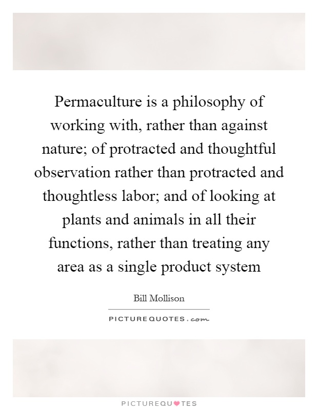 Permaculture is a philosophy of working with, rather than against nature; of protracted and thoughtful observation rather than protracted and thoughtless labor; and of looking at plants and animals in all their functions, rather than treating any area as a single product system Picture Quote #1