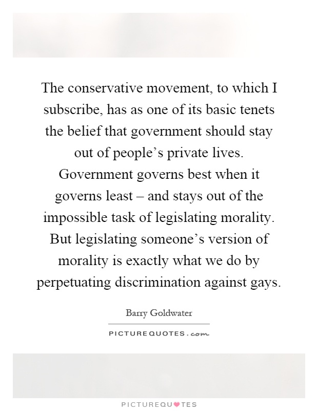 The conservative movement, to which I subscribe, has as one of its basic tenets the belief that government should stay out of people’s private lives. Government governs best when it governs least – and stays out of the impossible task of legislating morality. But legislating someone’s version of morality is exactly what we do by perpetuating discrimination against gays Picture Quote #1