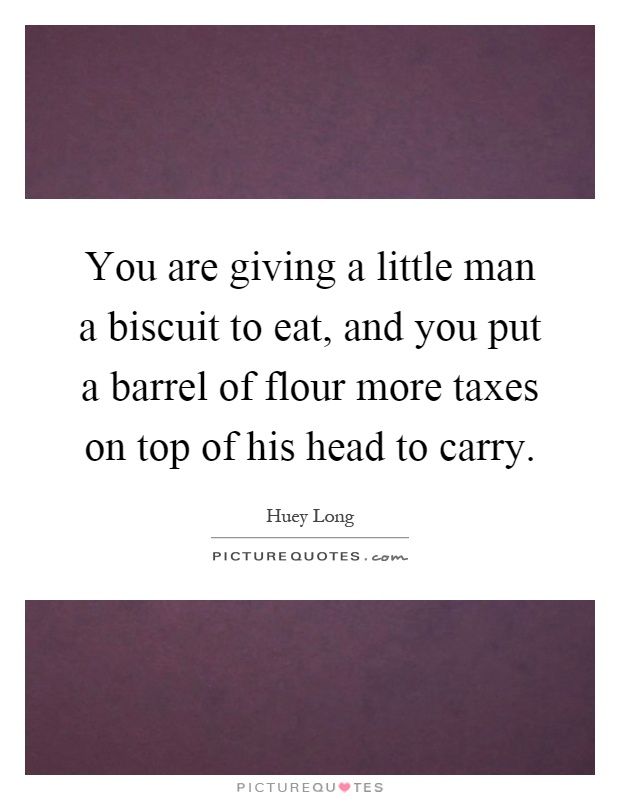 You are giving a little man a biscuit to eat, and you put a barrel of flour more taxes on top of his head to carry Picture Quote #1