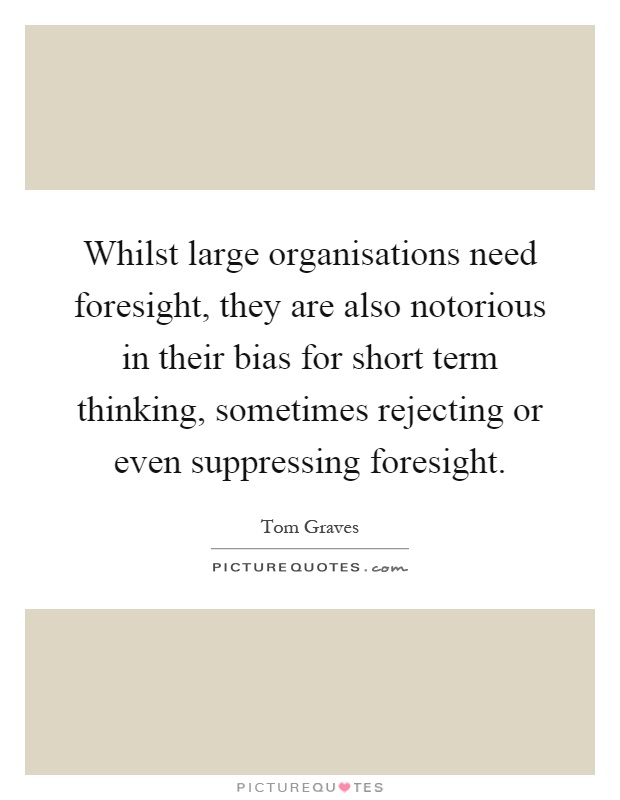 Whilst large organisations need foresight, they are also notorious in their bias for short term thinking, sometimes rejecting or even suppressing foresight Picture Quote #1