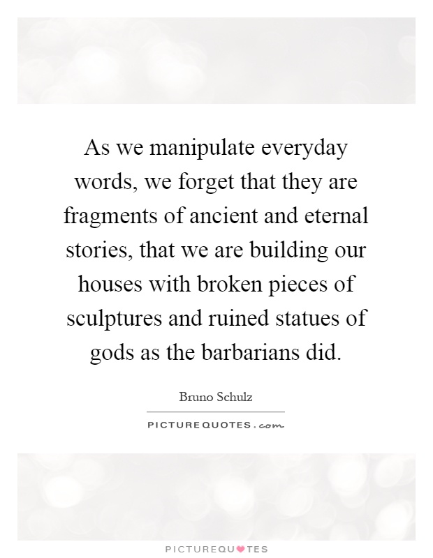 As we manipulate everyday words, we forget that they are fragments of ancient and eternal stories, that we are building our houses with broken pieces of sculptures and ruined statues of gods as the barbarians did Picture Quote #1