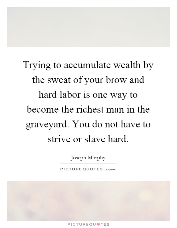 Trying to accumulate wealth by the sweat of your brow and hard labor is one way to become the richest man in the graveyard. You do not have to strive or slave hard Picture Quote #1
