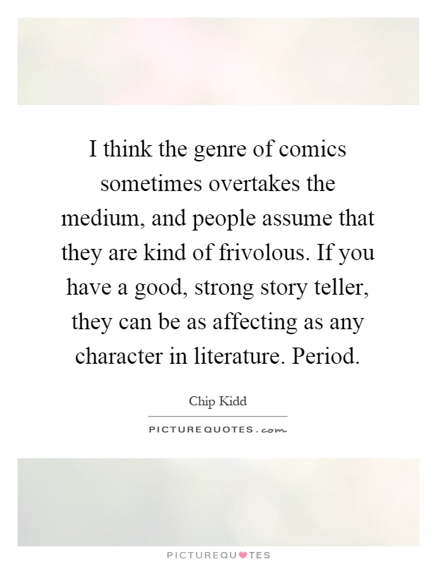 I think the genre of comics sometimes overtakes the medium, and people assume that they are kind of frivolous. If you have a good, strong story teller, they can be as affecting as any character in literature. Period Picture Quote #1