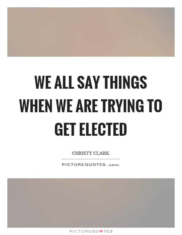 We all say things when we are trying to get elected Picture Quote #1