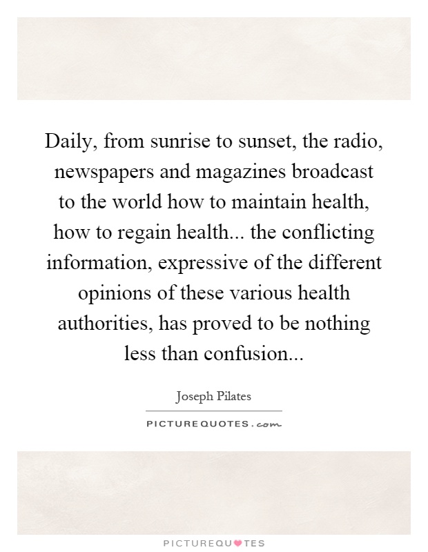 Daily, from sunrise to sunset, the radio, newspapers and magazines broadcast to the world how to maintain health, how to regain health... the conflicting information, expressive of the different opinions of these various health authorities, has proved to be nothing less than confusion Picture Quote #1