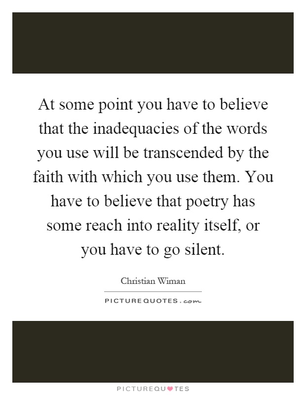 At some point you have to believe that the inadequacies of the words you use will be transcended by the faith with which you use them. You have to believe that poetry has some reach into reality itself, or you have to go silent Picture Quote #1