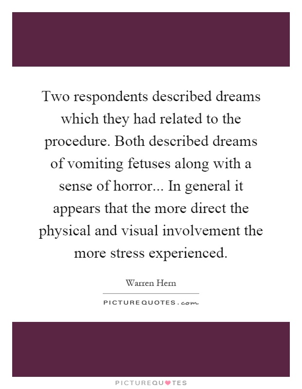 Two respondents described dreams which they had related to the procedure. Both described dreams of vomiting fetuses along with a sense of horror... In general it appears that the more direct the physical and visual involvement the more stress experienced Picture Quote #1