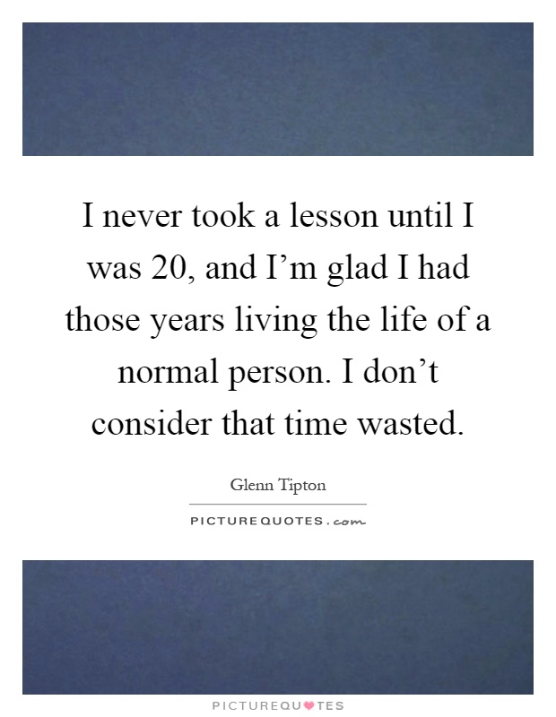 I never took a lesson until I was 20, and I’m glad I had those years living the life of a normal person. I don’t consider that time wasted Picture Quote #1